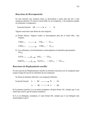 122
Reacciones de Descomposición
En esta reacción una sustancia única se descompone o parte para dar dos ó más
sustancias distintas. El reactivo inicial debe ser un compuesto, y los productos pueden
ser elementos o compuestos:
Ecuación General: AB A + B
Algunas reacciones caen dentro de esta categoría:
a) Óxidos básicos: Algunos óxidos se descomponen para dar el metal libre más
oxígeno:
2 HgO ( s ) 2 Hg ( l ) + O2 ( g )
2 PbO2 ( s ) 2 PbO ( s ) + O2 ( g )
b) Los carbonatos y los bicarbonatos se descomponen al calentarlos para producir
CO2(g)
CaCO3 ( s ) Δ CaO (s ) + CO2(g)
NaHCO3 ( s ) Δ Na2CO3 ( s ) + H2O ( g ) + CO2 ( g )
Reacciones de Desplazamiento sencillo:
En una reacción de Desplazamiento sencillo un elemento reacciona con un compuesto para
ocupar el lugar de uno de los elementos de ese compuesto.
Se forma un elemento diferente y un compuesto diferente.
Ecuación General: A + BC B + AC
A + BC C + BA
En la primera ecuación A es un metal, reemplaza a B para formar AC, siempre que A sea
metal más reactivo que B (carácter metálico).
Si A es un Halógeno, reemplaza a C para formar BA, siempre que A sea halógeno más
electronegativo que C.
 