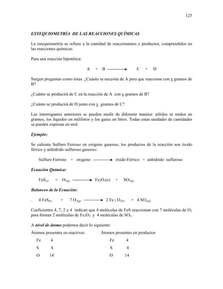 125
ESTEQUIOMETRÍA DE LAS REACCIONES QUÍMICAS
La estequiometría se refiere a la cantidad de reaccionantes y productos, comprendidos en
las reacciones químicas.
Para una reacción hipotética:
A + B C + D
Surgen preguntas como éstas. ¿Cuánto se necesita de A para que reaccione con x gramos de
B?
¿Cuánto se producirá de C en la reacción de A con x gramos de B?
¿Cuánto se producirá de D junto con y gramos de C?
Las interrogantes anteriores se pueden medir de diferente manera: sólidos se miden en
gramos, los líquidos en mililitros y los gases en litros. Todas estas unidades de cantidades
se pueden expresar en mol.
Ejemplo:
Se calienta Sulfuro Ferroso en oxígeno gaseoso, los productos de la reacción son óxido
férrico y anhídrido sulfuroso gaseoso:
Sulfuro Ferroso + oxígeno óxido Férrico + anhídrido sulfuroso
Ecuación Química:
FeS(s) + O2(g) Fe2O3(s) + SO2(g)
Balanceo de la Ecuación:
. 4 FeS(s) + 7 O2(g) 2 Fe 2 O3(s) + 4 SO2(g)
Coeficientes 4, 7, 2 y 4 indican que 4 moléculas de FeS reaccionan con 7 moléculas de O2
para formar 2 moléculas de Fe2O3 y 4 moléculas de SO2.
A nivel de átomo podemos decir lo siguiente:
Átomos presentes en reactivos Átomos presentes en productos
Fe 4 Fe 4
S 4 S 4
O 14 O 14
 