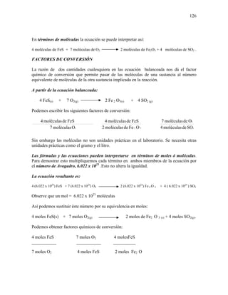 126
En términos de moléculas la ecuación se puede interpretar así:
4 moléculas de FeS + 7 moléculas de O2 2 moléculas de Fe2O3 + 4 moléculas de SO2 .
FACTORES DE CONVERSIÓN
La razón de dos cantidades cualesquiera en las ecuación balanceada nos dá el factor
químico de conversión que permite pasar de las moléculas de una sustancia al número
equivalente de moléculas de la otra sustancia implicada en la reacción.
A partir de la ecuación balanceada:
4 FeS(s) + 7 O2(g) 2 Fe 2 O3(s) + 4 SO2 (g)
Podemos escribir los siguientes factores de conversión:
2Omoléculas7
FeSdemoléculas4
32 OFedemoléculas2
FeSdemoléculas4
2
2
SOdemoléculas4
Odemoléculas7
Sin embargo las moléculas no son unidades prácticas en el laboratorio. Se necesita otras
unidades prácticas como el gramo y el litro.
Las fórmulas y las ecuaciones pueden interpretarse en términos de moles ó moléculas.
Para demostrar esto multipliquemos cada término en ambos miembros de la ecuación por
el número de Avogadro, 6.022 x 1023
.Esto no altera la igualdad.
La ecuación resultante es:
4 (6.022 x 1023
) FeS + 7 (6.022 x 1023
) O2 2 (6.022 x 1023
) Fe 2 O 3 + 4 ( 6.022 x 1023
) SO2
Observe que un mol = 6.022 x 1023
moléculas
Así podemos sustituir éste número por su equivalencia en moles:
4 moles FeS(s) + 7 moles O2(g) 2 moles de Fe2 O 3 (s) + 4 moles SO2(g).
Podemos obtener factores químicos de conversión:
4 moles FeS 7 moles O2 4 molesFeS
___________ ___________ __________
7 moles O2 4 moles FeS 2 moles Fe2 O
 