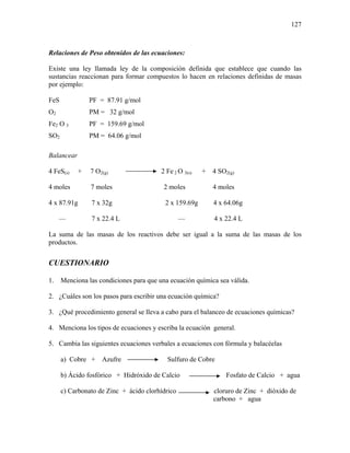 127
Relaciones de Peso obtenidos de las ecuaciones:
Existe una ley llamada ley de la composición definida que establece que cuando las
sustancias reaccionan para formar compuestos lo hacen en relaciones definidas de masas
por ejemplo:
FeS PF = 87.91 g/mol
O2 PM = 32 g/mol
Fe2 O 3 PF = 159.69 g/mol
SO2 PM = 64.06 g/mol
Balancear
4 FeS(s) + 7 O2(g) 2 Fe 2 O 3(s) + 4 SO2(g)
4 moles 7 moles 2 moles 4 moles
4 x 87.91g 7 x 32g 2 x 159.69g 4 x 64.06g
— 7 x 22.4 L — 4 x 22.4 L
La suma de las masas de los reactivos debe ser igual a la suma de las masas de los
productos.
CUESTIONARIO
1. Menciona las condiciones para que una ecuación química sea válida.
2. ¿Cuáles son los pasos para escribir una ecuación química?
3. ¿Qué procedimiento general se lleva a cabo para el balanceo de ecuaciones químicas?
4. Menciona los tipos de ecuaciones y escriba la ecuación general.
5. Cambia las siguientes ecuaciones verbales a ecuaciones con fórmula y balacéelas
a) Cobre + Azufre Sulfuro de Cobre
b) Ácido fosfórico + Hidróxido de Calcio Fosfato de Calcio + agua
c) Carbonato de Zinc + ácido clorhídrico cloruro de Zinc + dióxido de
carbono + agua
 