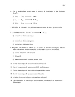 128
6. Usa el procedimiento general para el balanceo de ecuaciones, en los siguientes
ejemplos:
a) H2(g) + O2(g) H2O(l)
b) Al(s) + C(g) Al 4C3(s)
c) SO2(g) + O2(g) SO3(g)
7. Interpreta las reacciones del punto anterior en términos de moles , gramos y litros.
8. La siguiente reacción: H2(g) + Cl2(g) 2 HCl(g)
a) Interpreta en términos de moles
b) Interpreta en términos de gramos
c) Interpreta en términos de litros
9. El grafito, una forma de carbono (C), se quema en presencia de oxígeno del aire
produciendo un gas incoloro, dióxido de carbono (CO2). Con esta información:
a) Escribe la ecuación de la reacción
b) Balancéala
c) Expresa en términos de moles, gramos, litros.
10. Escribe tres ejemplos de reacciones de Descomposición
11. Escribe tres ejemplos de reacciones de doble desplazamiento.
12. Escribe tres ejemplos de reacciones de desplazamiento sencillo.
13. Escribe tres ejemplos de reacciones de combinación.
14. ¿Cuál es el objeto de balancear las ecuaciones químicas?
15. ¿Qué representan los números que se colocan antes de las fórmulas en una ecuación
Balanceada?
 