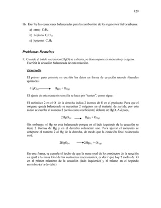 129
16. Escribe las ecuaciones balanceadas para la combustión de los siguientes hidrocarburos.
a) etano C2H6
b) heptano C7H16
c) benceno C6H6
Problemas Resueltos
1. Cuando el óxido mercúrico (HgO) se calienta, se descompone en mercurio y oxigeno.
Escribir la ecuación balanceada de esta reacción.
Desarrollo
El primer paso consiste en escribir los datos en forma de ecuación usando fórmulas
químicas:
HgO(s) Hg(l) + O2(g)
El ajuste de esta ecuación sencilla se hace por “tanteo”, como sigue:
El subíndice 2 en el O de la derecha indica 2 átomos de O en el producto. Para que el
oxigeno queda balanceado se necesitan 2 oxígenos en el material de partida; por esta
razón se escribe el numero 2 (actúa como coeficiente) delante de HgO. Así pues,
2HgO(s) Hg(l) + O2(g)
Sin embargo, el Hg no esta balanceado porque en el lado izquierdo de la ecuación se
tiene 2 átomos de Hg y en el derecho solamente uno. Para ajustar el mercurio se
antepone el numero 2 al Hg de la derecha, de modo que la ecuación final balanceada
será:
2HgO(s) 2Hg(l) + O2(g)
En esta forma, se cumple el hecho de que la masa total de los productos de la reacción
es igual a la masa total de las sustancias reaccionantes, es decir que hay 2 moles de O
en el primer miembro de la ecuación (lado izquierdo) y el mismo en el segundo
miembro (a la derecha)
 