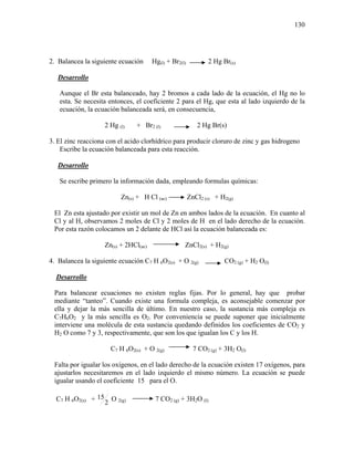 130
2. Balancea la siguiente ecuación Hg(l) + Br2(l) 2 Hg Br(s)
Desarrollo
Aunque el Br esta balanceado, hay 2 bromos a cada lado de la ecuación, el Hg no lo
esta. Se necesita entonces, el coeficiente 2 para el Hg, que esta al lado izquierdo de la
ecuación, la ecuación balanceada será, en consecuencia,
2 Hg (l) + Br2 (l) 2 Hg Br(s)
3. El zinc reacciona con el acido clorhídrico para producir cloruro de zinc y gas hidrogeno
Escribe la ecuación balanceada para esta reacción.
Desarrollo
Se escribe primero la información dada, empleando formulas químicas:
Zn(s) + H Cl (ac) ZnCl2 (s) + H2(g)
El Zn esta ajustado por existir un mol de Zn en ambos lados de la ecuación. En cuanto al
Cl y al H, observamos 2 moles de Cl y 2 moles de H en el lado derecho de la ecuación.
Por esta razón colocamos un 2 delante de HCl así la ecuación balanceada es:
Zn(s) + 2HCl(ac) ZnCl2(s) + H2(g)
4. Balancea la siguiente ecuación C7 H 6O2(s) + O 2(g) CO2 (g) + H2 O(l)
Desarrollo
Para balancear ecuaciones no existen reglas fijas. Por lo general, hay que probar
mediante “tanteo”. Cuando existe una formula compleja, es aconsejable comenzar por
ella y dejar la más sencilla de último. En nuestro caso, la sustancia más compleja es
C7H6O2 y la más sencilla es O2. Por conveniencia se puede suponer que inicialmente
interviene una molécula de esta sustancia quedando definidos los coeficientes de CO2 y
H2 O como 7 y 3, respectivamente, que son los que igualan los C y los H.
C7 H 6O2(s) + O 2(g) 7 CO2 (g) + 3H2 O(l)
Falta por igualar los oxígenos, en el lado derecho de la ecuación existen 17 oxígenos, para
ajustarlos necesitaremos en el lado izquierdo el mismo número. La ecuación se puede
igualar usando el coeficiente 15 para el O.
C7 H 6O2(s) +
2
15 O 2(g) 7 CO2 (g) + 3H2O (l)
 