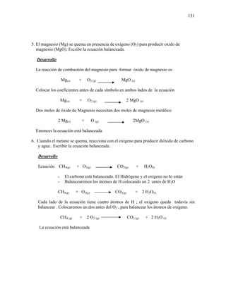 131
5. El magnesio (Mg) se quema en presencia de oxígeno (O2) para producir oxido de
magnesio (MgO). Escribe la ecuación balanceada.
Desarrollo
La reacción de combustión del magnesio para formar óxido de magnesio es:
Mg(s) + O2 (g) MgO (s)
Colocar los coeficientes antes de cada símbolo en ambos lados de la ecuación
Mg(s) + O2 (g) 2 MgO (s)
Dos moles de óxido de Magnesio necesitan dos moles de magnesio metálico
2 Mg(s) + O (g) 2MgO (s)
Entonces la ecuación está balanceada
6. Cuando el metano se quema, reacciona con el oxígeno para producir dióxido de carbono
y agua.. Escribir la ecuación balanceada.
Desarrollo
Ecuación CH4(g) + O2(g) CO2(g) + H2O(l)
- El carbono está balanceado. El Hidrógeno y el oxígeno no lo están
- Balancearemos los átomos de H colocando un 2 antes de H2O
CH4(g) + O2(g) CO2(g) + 2 H2O(l)
Cada lado de la ecuación tiene cuatro átomos de H ; el oxígeno queda todavía sin
balancear . Colocaremos un dos antes del O2 , para balancear los átomos de oxígeno.
CH4 (g) + 2 O2 (g) CO2 (g) + 2 H2O (l)
La ecuación está balanceada
 