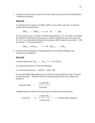 132
7. Escribe la ecuación para la reacción entre dos soluciones acuosas de ácido bromhídrico
e hidróxido de potasio.
Desarrollo
Las fórmulas de los reactivos son HBr y KOH , son un ácido y una base , la reacción
será del tipo de neutralización.
HBr(ac) + KOH(ac) sal + agua
En esta reacción, que es del tipo de doble desplazamiento, el H+
del ácido se combina
con el OH-
de la base para formar agua. La sal debe componerse de los otros dos iones
K+
y Br-
. Así se determina la fórmula de la sal que es KBr porque K es un catión + y Br
es un anión -1. La ecuación final es:
HBr(ac) + KOH (ac) KBr (ac) + H2O(l)
8. Cuántos moles de amoniaco se pueden producir con 8 moles de hidrógeno que
reaccionen con nitrógeno?
Desarrollo
Ecuación balanceada 3H2(g) + N2(g) 2 NH3(g)
La sustancia de partida es 8 moles de hidrógeno
La conversión necesaria es moles H2 / moles NH3
La ecuación balanceada establece que se obtienen 2 moles de NH3 por cada 3 moles de
H2 que reaccionan . Relación molar de la sustancia deseada NH3 a la sustancia de
partida H2.
2 moles NH3
Relación molar =
3 moles H2
Multiplicando los 8 moles del H2 inicial por esta relación molar obtenemos:
2 moles NH3
8 moles H2 X = 5.33moles NH3 (respuesta)
3 moles de H2
 