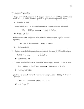 133
Problemas Propuestos:
1. El gas propano C3H8 en presencia de Oxígeno reaccionan para dar CO2 y H2O. Cuántos
moles de CO2 se forman cuando se queman 110 g de propano en presencia de aire.
R/ 7.5 moles de agua
2. Cuántos gramos de FeS se necesitan para producir 350 g de H2S según la ecuación
FeS(s) + 2HCl(ac) H2S(s) + FeCl3(s)
R/ 7. 906.5 g de FeS
3. Cuántos moles de O2 se necesitan para producir 0.80 moles de Cl2 según la ecuación
siguiente:
HCl(ac) + O2(g) 2 H2O(l) + 2 Cl2(g)
R/ 0.4 moles de O2
4. ¿ Cuántos moles de óxido de aluminio se producirán si se parte de 0.50 mol de oxígeno
4 Al( s) + 3 O2 (g) 2 Al2O3 (s)
R/. 0.33 mol de Al2O3
5.¿ Cuántos moles de hidróxido de aluminio se necesitan para producir 22.0 mol de agua ?
2 Al ( OH )3(ac) + 3 H2SO4(ac) Al2( SO4)3(s) + 6 H2O(l)
R/ 7.33 mol Al (OH )3
6. ¿Cuántas moléculas de cloruro de potasio se pueden producir con 100.0 g de clorato de
potasio?
2 KClO3 (s) 2KCl(s) + 3 O2(g)
R/ 0.8157 mol KCl
 