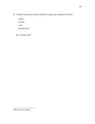 135
13. Cuando reacciona un óxido no metálico con agua, que compuesto se forma:
a) base
b) ácido
c) sal
d) óxido ácido
R/ d) óxido ácido††
5 María del Rosario Segura
 