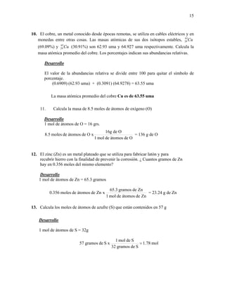 15
10. El cobre, un metal conocido desde épocas remotas, se utiliza en cables eléctricos y en
monedas entre otras cosas. Las masas atómicas de sus dos isótopos estables, Cu63
29
(69.09%) y Cu65
29 (30.91%) son 62.93 uma y 64.927 uma respectivamente. Calcula la
masa atómica promedio del cobre. Los porcentajes indican sus abundancias relativas.
Desarrollo
El valor de la abundancias relativa se divide entre 100 para quitar el símbolo de
porcentaje.
(0.6909) (62.93 uma) + (0.3091) (64.9278) = 63.55 uma
La masa atómica promedio del cobre Cu es de 63.55 uma
11. Calcula la masa de 8.5 moles de átomos de oxígeno (O)
Desarrollo
1 mol de átomos de O = 16 grs.
Odeátomosdemol1
Odeg16
xOdeátomosdemoles5.8 = 136 g de O
12. El zinc (Zn) es un metal plateado que se utiliza para fabricar latón y para
recubrir hierro con la finalidad de prevenir la corrosión. ¿ Cuantos gramos de Zn
hay en 0.356 moles del mismo elemento?
Desarrollo
1 mol de átomos de Zn = 65.3 gramos
Zndeátomosdemol1
Zndegramos3.65
xZndeátomosdemoles356.0 = 23.24 g de Zn
13. Calcula los moles de átomos de azufre (S) que están contenidos en 57 g
Desarrollo
1 mol de átomos de S = 32g
mol78.1
Sdegramos32
Sdemol1
xSdegramos57 =
 