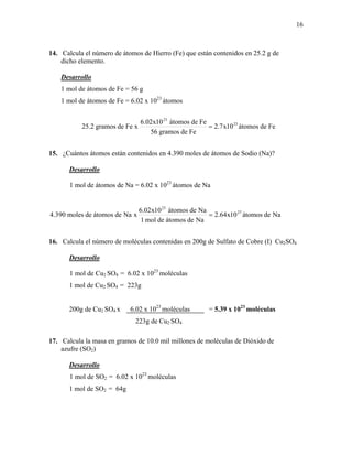16
14. Calcula el número de átomos de Hierro (Fe) que están contenidos en 25.2 g de
dicho elemento.
Desarrollo
1 mol de átomos de Fe = 56 g
1 mol de átomos de Fe = 6.02 x 1023
átomos
Fedeátomos10x7.2
Fedegramos56
Fedeátomos10x02.6
xFedegramos2.25 23
23
=
15. ¿Cuántos átomos están contenidos en 4.390 moles de átomos de Sodio (Na)?
Desarrollo
1 mol de átomos de Na = 6.02 x 1023
átomos de Na
Nadeátomos10x64.2
Nadeátomosdemol1
Nadeátomos10x02.6
xNadeátomosdemoles390.4 27
23
=
16. Calcula el número de moléculas contenidas en 200g de Sulfato de Cobre (I) Cu2SO4
Desarrollo
1 mol de Cu2 SO4 = 6.02 x 1023
moléculas
1 mol de Cu2 SO4 = 223g
200g de Cu2 SO4 x 6.02 x 1023
moléculas = 5.39 x 1023
moléculas
223g de Cu2 SO4
17. Calcula la masa en gramos de 10.0 mil millones de moléculas de Dióxido de
azufre (SO2)
Desarrollo
1 mol de SO2 = 6.02 x 1023
moléculas
1 mol de SO2 = 64g
 