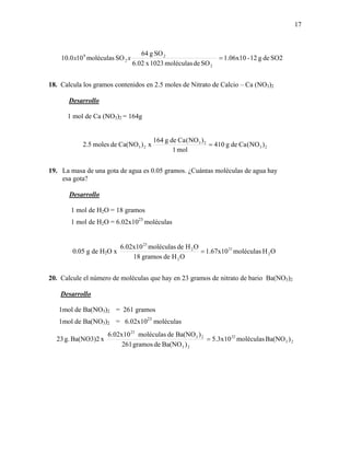 17
SO2deg12-1.06x10
SOdemoléculas1023x6.02
SOg64
SOmoléculas100.10
2
2
2
9
=xx
18. Calcula los gramos contenidos en 2.5 moles de Nitrato de Calcio – Ca (NO3)2
Desarrollo
1 mol de Ca (NO3)2 = 164g
23
23
23 )NO(Cadeg410
mol1
)NO(Cadeg164
x)Ca(NOdemoles2.5 =
19. La masa de una gota de agua es 0.05 gramos. ¿Cuántas moléculas de agua hay
esa gota?
Desarrollo
1 mol de H2O = 18 gramos
1 mol de H2O = 6.02x1023
moléculas
0.05 g de H2O x OHmoléculas1.67x10
OHdegramos18
OHdemoléculas6.02x10
2
21
2
2
23
=
20. Calcule el número de moléculas que hay en 23 gramos de nitrato de bario Ba(NO3)2
Desarrollo
1mol de Ba(NO3)2 = 261 gramos
1mol de Ba(NO3)2 = 6.02x1023
moléculas
23
22
23
23
23
)Ba(NOmoléculas5.3x10
)Ba(NOdegramos261
)Ba(NOdemoléculas6.02x10
xBa(NO3)2g.23 =
 