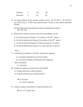 19
Neutrotes 9 119 120
Electrones 8 80 80
5. Las masas atómicas de dos isótopos estables de boro, B10
5 (19.78%) y B11
5 (80.22%),
son 10.0129 uma y 11.0093 uma respectivamente. Calcula la masa atómica promedio
del boro.
Nota: los porcentajes entre paréntesis indican sus abundancias relativas
R/ 10.81 uma
6. Selecciona los literales correctos acerca de la equivalencias de mol
a) Un mol de átomos de Oxigeno ( O ) contiene 6.02x1023
átomos
b) Un mol de moléculas de Oxigeno ( O2) contiene 6.02x1023
átomos
c) Un mol de átomos de Oxigeno ( O) tiene una masa de 16 gramos
d) Un mol de moléculas de Oxigeno ( O2 ) tiene una masa 16 gramos
R/ a, c
7. La fórmula de la cafeína es C8H10N4O2 determine lo siguiente:
a) Los gramos contenidos en un mol de cafeína
b) Los moles contenidos en 200 gramos del compuesto
R/ a) 194 gramos
b) 1.03 moles
8. Se tienen 9.2 gramos de alcohol etílico CH3CH2OH:
a) ¿Cuantos moles hay en dichos gramos?
b) ¿Cuantas moléculas hay en dichos gramos?
R/ a) 0.2 moles
b) 1.2x1023
moléculas
9. Calcula los gramos contenidos en 1 átomo de Potasio ( K )
R/ 6.47 x10-23
gramos de K
 