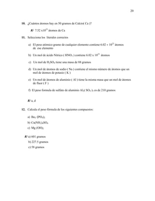 20
10. ¿Cuántos átomos hay en 50 gramos de Calcio( Ca )?
R/ 7.52 x1023
átomos de Ca
11. Selecciona los literales correctos
a) El peso atómico gramo de cualquier elemento contiene 6.02 × 1023
átomos
de ese elemento
b) Un mol de ácido Nítrico ( HNO3 ) contiene 6.02 x 1023
átomos
c) Un mol de H2SO4 tiene una masa de 88 gramos
d) Un mol de átomos de sodio ( Na ) contiene el mismo número de átomos que un
mol de átomos de potasio ( K )
e) Un mol de átomos de aluminio ( Al ) tiene la misma masa que un mol de átomos
de fluor ( F )
f) El peso formula de sulfato de aluminio Al2( SO4 )3 es de 210 gramos
R/ a, d
12. Calcula el peso fórmula de los siguientes compuestos:
a) Ba3 (PO4)2
b) Cu(NH3)4SO4
c) Mg (OH)2
R/ a) 601 gramos
b) 227.5 gramos
c) 58 gramos
 
