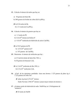 21
13. Calcula el número de moles que hay en:
a) 50 gramos de bario Ba
b) 500 gramos de fosfato de cobre (II) Cu3(PO4)2
R/ a) 0.36 moles de Ba
b) 1.31 moles de Cu3(PO4)2
14. Calcula el número de gramos que hay en
a) 1.5 moles de Pb
b) 8.5x1046
átomos de fósforo P
c) 4.5x1024
moléculas de hidróxido de calcio Ca(OH)2
R/ a) 310.5 gramos de Pb
b) 4.37x1024
gramos de P
c) 553 gramos de Ca(OH)2
15. Determina el número de moléculas que hay :
a) 2.5 mol de nitrato de bario Ba ( NO3 )2
b) 30 gramos de benceno C6H6
R/ a) 1.5x1024
moléculas de Ba ( NO3 )2
b) 2.31x1023
moléculas C6H6
16. ¿Cuál de las siguientes cantidades tiene mas átomos: 1.125 gramos de plata Ag ó
1.125 gramos de sodio Na?
R/ plata Ag tiene 6.27x1021
átomos
Sodio Na tiene 2.94x1022
átomos ( posee mayor número de átomos )
17. ¿Cuántos moles de hidróxido de sodio NaOH hay en 1.0 kilogramos de
sustancia?
R/ 25 moles de NaOH
 
