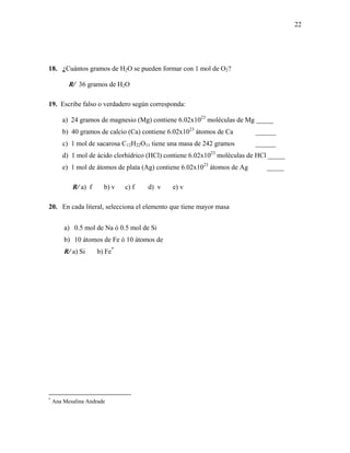 22
18. ¿Cuántos gramos de H2O se pueden formar con 1 mol de O2?
R/ 36 gramos de H2O
19. Escribe falso o verdadero según corresponda:
a) 24 gramos de magnesio (Mg) contiene 6.02x1023
moléculas de Mg _____
b) 40 gramos de calcio (Ca) contiene 6.02x1023
átomos de Ca ______
c) 1 mol de sacarosa C12H22O11 tiene una masa de 242 gramos ______
d) 1 mol de ácido clorhídrico (HCl) contiene 6.02x1023
moléculas de HCl _____
e) 1 mol de átomos de plata (Ag) contiene 6.02x1023
átomos de Ag _____
R/ a) f b) v c) f d) v e) v
20. En cada literal, selecciona el elemento que tiene mayor masa
a) 0.5 mol de Na ó 0.5 mol de Si
b) 10 átomos de Fe ó 10 átomos de
R/ a) Si b) Fe*
*
Ana Mesalina Andrade
 