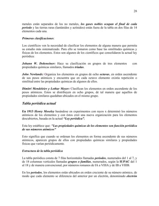 28
metales están separados de los no metales, los gases nobles ocupan el final de cada
periodo y las tierras raras (lantánidos y actínidos) están fuera de la tabla en dos filas de 14
elementos cada una.
Primeras clasificaciones:
Los científicos ven la necesidad de clasificar los elementos de alguna manera que permita
su estudio más sistematizado. Para ello se tomaron como base las similitudes químicas y
físicas de los elementos. Estos son algunos de los científicos que consolidaron la actual ley
periódica:
Johann W. Dobeneiner: Hace su clasificación en grupos de tres elementos con
propiedades químicas similares, llamados triadas.
John Newlands: Organiza los elementos en grupos de ocho octavas, en orden ascendente
de sus pesos atómicos y encuentra que en cada octavo elemento existía repetición o
similitud entre las propiedades químicas de algunos de ellos.
Dimitri Mendeleiev y Lothar Meyer: Clasifican los elementos en orden ascendente de los
pesos atómicos. Estos se distribuyen en ocho grupos, de tal manera que aquellos de
propiedades similares quedaban ubicados en el mismo grupo.
Tabla periódica actual
En 1913 Henry Moseley basándose en experimentos con rayos x determinó los números
atómicos de los elementos y con éstos creó una nueva organización para los elementos
descubiertos, basada en la actual “Ley periódica”.
Esta ley establece que: "Las propiedades químicas de los elementos son función periódica
de sus números atómicos"
Esto significa que cuando se ordenan los elementos en forma ascendente de sus números
atómicos, aparecen grupos de ellos con propiedades químicas similares y propiedades
físicas que varían periódicamente.
Estructura de la tabla periódica
La tabla periódica consta de 7 filas horizontales llamadas periodos, numerados del 1 al 7, y
de 18 columnas verticales llamadas grupos o familias, numerados, según la IUPAC del 1
al 18 y de manera convencional, por números romanos de IA a VIIIA y de IB a VIIIB.
En los períodos, los elementos están ubicados en orden creciente de su número atómico, de
modo que cada elemento se diferencia del anterior por un electrón, denominado electrón
 