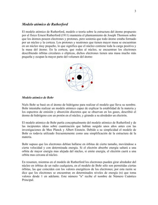 3
Modelo atómico de Rutherford
El modelo atómico de Rutherford, modelo o teoría sobre la estructura del átomo propuesto
por el físico Ernest Rutherford (1911) mantenía el planteamiento de Joseph Thomson sobre
que los átomos poseen electrones y protones, pero sostenía que todo átomo estaba formado
por un núcleo y la corteza. Los protones y neutrones que tienen mayor masa se encuentran
en un núcleo muy pequeño, lo que significa que el núcleo contiene toda la carga positiva y
la masa del átomo. En la corteza, que rodea al núcleo, se encuentran los electrones
describiendo órbitas circulares o elípticas, dichos electrones tienen una masa mucho más
pequeña y ocupan la mayor parte del volumen del átomo
Modelo atómico de Bohr
Niels Bohr se basó en el átomo de hidrógeno para realizar el modelo que lleva su nombre.
Bohr intentaba realizar un modelo atómico capaz de explicar la estabilidad de la materia y
los espectros de emisión y absorción discretos que se observan en los gases, describió el
átomo de hidrógeno con un protón en el núcleo, y girando a su alrededor un electrón.
El modelo atómico de Bohr partía conceptualmente del modelo atómico de Rutherford y de
las incipientes ideas sobre cuantización que habían surgido unos años antes con las
investigaciones de Max Planck y Albert Einstein. Debido a su simplicidad el modelo de
Bohr es todavía utilizado frecuentemente como una simplificación de la estructura de la
materia.
Bohr supuso que los electrones debían hallarse en órbitas de cierto tamaño, moviéndose a
cierta velocidad y con determinada energía. Si el electrón absorbe energía saltará a una
orbita de mayor energía mas alejada del núcleo, si emite energía, el electrón caerá a una
orbita mas cercana al núcleo.
En resumen, mientras en el modelo de Rutherford los electrones pueden girar alrededor del
núcleo en órbitas de un radio cualquiera, en el modelo de Bohr sólo son permitidas ciertas
órbitas, las que coinciden con los valores energéticos de los electrones; por esta razón se
dice que los electrones se encuentran en determinados niveles de energía (n) que toma
valores desde 1 en adelante. Este número "n" recibe el nombre de Número Cuántico
Principal.
 
