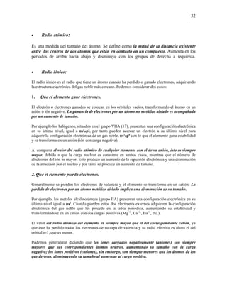 32
• Radio atómico:
Es una medida del tamaño del átomo. Se define como la mitad de la distancia existente
entre los centros de dos átomos que están en contacto en un compuesto. Aumenta en los
periodos de arriba hacia abajo y disminuye con los grupos de derecha a izquierda.
• Radio iónico:
El radio iónico es el radio que tiene un átomo cuando ha perdido o ganado electrones, adquiriendo
la estructura electrónica del gas noble más cercano. Podemos considerar dos casos:
1. Que el elemento gane electrones.
El electrón o electrones ganados se colocan en los orbitales vacíos, transformando el átomo en un
anión ó ión negativo. La ganancia de electrones por un átomo no metálico aislado es acompañada
por un aumento de tamaño.
Por ejemplo los halógenos, situados en el grupo VIIA (17), presentan una configuración electrónica
en su último nivel, igual a ns2
np5
, por tanto pueden acercar un electrón a su último nivel para
adquirir la configuración electrónica de un gas noble, ns2
np6
con lo que el elemento gana estabilidad
y se transforma en un anión (ión con carga negativa).
Al comparar el valor del radio atómico de cualquier elemento con el de su anión, éste es siempre
mayor, debido a que la carga nuclear es constante en ambos casos, mientras que el número de
electrones del ión es mayor. Esto produce un aumento de la repulsión electrónica y una disminución
de la atracción por el núcleo y por tanto se produce un aumento de tamaño.
2. Que el elemento pierda electrones.
Generalmente se pierden los electrones de valencia y el elemento se transforma en un catión. La
pérdida de electrones por un átomo metálico aislado implica una disminución de su tamaño.
Por ejemplo, los metales alcalinotérreos (grupo IIA) presentan una configuración electrónica en su
último nivel igual a ns2
. Cuando pierden estos dos electrones externos adquieren la configuración
electrónica del gas noble que les precede en la tabla periódica, aumentando su estabilidad y
transformándose en un catión con dos cargas positivas (Mg+2
, Ca+2,
, Ba+2
, etc.).
El valor del radio atómico del elemento es siempre mayor que el del correspondiente catión, ya
que éste ha perdido todos los electrones de su capa de valencia y su radio efectivo es ahora el del
orbital n-1, que es menor.
Podemos generalizar diciendo que los iones cargados negativamente (aniones) son siempre
mayores que sus correspondientes átomos neutros, aumentando su tamaño con la carga
negativa; los iones positivos (cationes), sin embargo, son siempre menores que los átomos de los
que derivan, disminuyendo su tamaño al aumentar al carga positiva.
 