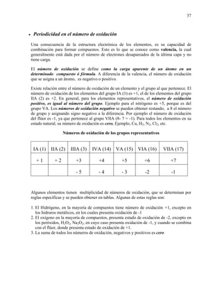 37
• Periodicidad en el número de oxidación
Una consecuencia de la estructura electrónica de los elementos, es su capacidad de
combinación para formar compuestos. Esto es lo que se conoce como valencia, la cual
generalmente está dada por el número de electrones desapareados de la última capa y no
tiene carga.
El número de oxidación se define como la carga aparente de un átomo en un
determinado compuesto ó fórmula. A diferencia de la valencia, el número de oxidación
que se asigna a un átomo, es negativo o positivo.
Existe relación entre el número de oxidación de un elemento y el grupo al que pertenece. El
número de oxidación de los elementos del grupo IA (1) es +1, el de los elementos del grupo
IIA (2) es +2. En general, para los elementos representativos, el número de oxidación
positivo, es igual al número del grupo. Ejemplo para el nitrógeno es +5, porque es del
grupo VA. Los números de oxidación negativo se pueden obtener restando, a 8 el número
de grupo y asignando signo negativo a la diferencia. Por ejemplo el número de oxidación
del flúor es -1, ya que pertenece al grupo VIIA (8- 7 = -1). Para todos los elementos en su
estado natural, su número de oxidación es cero. Ejemplo, Cu, H2, N2, Cl2, etc.
Números de oxidación de los grupos representativos
IA (1) IIA (2) IIIA (3) IVA (14) VA (15) VIA (16) VIIA (17)
+ 1 + 2 +3 +4 +5 +6 +7
- 5 - 4 - 3 -2 -1
Algunos elementos tienen multiplicidad de números de oxidación, que se determinan por
reglas específicas y se pueden obtener en tablas. Algunas de estas reglas son:
1. El Hidrógeno, en la mayoría de compuestos tiene número de oxidación +1, excepto en
los hidruros metálicos, en los cuales presenta oxidación de -1
2. El oxígeno en la mayoría de compuestos, presenta estado de oxidación de -2, excepto en
los peróxidos, H2O2, Na2O2, en cuyo caso presenta oxidación de -1, y cuando se combina
con el flúor, donde presenta estado de oxidación de +1.
3. La suma de todos los números de oxidación, negativos y positivos es cero
 