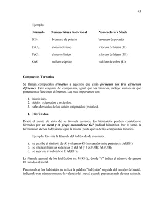 43
Ejemplo:
Fórmula Nomenclatura tradicional Nomenclatura Stock
KBr bromuro de potasio bromuro de potasio
FeCl2 cloruro ferroso cloruro de hierro (II)
FeCl3 cloruro férrico cloruro de hierro (III)
CuS sulfuro cúprico sulfuro de cobre (II)
Compuestos Ternarios
Se llaman compuestos ternarios a aquellos que están formados por tres elementos
diferentes. Este conjunto de compuestos, igual que los binarios, incluye sustancias que
pertenecen a funciones diferentes. Las más importantes son:
1. hidróxidos.
2. ácidos oxigenados u oxácidos.
3. sales derivadas de los ácidos oxigenados (oxisales).
1. Hidróxidos.
Desde el punto de vista de su fórmula química, los hidróxidos pueden considerarse
formados por un metal y el grupo monovalente OH (radical hidróxilo). Por lo tanto, la
formulación de los hidróxidos sigue la misma pauta que la de los compuestos binarios.
Ejemplo: Escribir la fórmula del hidróxido de aluminio.
a. se escribe el símbolo de Al y el grupo OH encerrado entre paréntesis: Al(OH)
b. se intercambian las valencias (3 del Al y 1 del OH): Al1(OH)3
c. se suprime el subíndice 1: Al(OH)3
La fórmula general de los hidróxidos es: M(OH)n, donde "n" indica el número de grupos
OH unidos al metal.
Para nombrar los hidróxidos se utiliza la palabra "hidróxido" seguida del nombre del metal,
indicando con número romano la valencia del metal, cuando presentan más de una valencia.
 