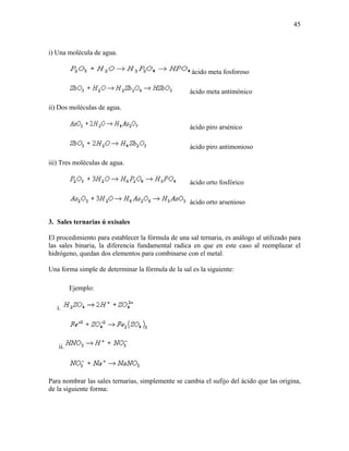 45
i) Una molécula de agua.
ácido meta fosforoso
ácido meta antimónico
ii) Dos moléculas de agua.
ácido piro arsénico
ácido piro antimonioso
iii) Tres moléculas de agua.
ácido orto fosfórico
ácido orto arsenioso
3. Sales ternarias ú oxisales
El procedimiento para establecer la fórmula de una sal ternaria, es análogo al utilizado para
las sales binaria, la diferencia fundamental radica en que en este caso al reemplazar el
hidrógeno, quedan dos elementos para combinarse con el metal.
Una forma simple de determinar la fórmula de la sal es la siguiente:
Ejemplo:
i.
ii.
Para nombrar las sales ternarias, simplemente se cambia el sufijo del ácido que las origina,
de la siguiente forma:
 