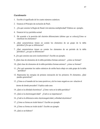 47
Cuestionario
1. Escribe el significado de los cuatro números cuánticos.
2. Enuncia el Principio de exclusión de Pauli.
3. ¿En qué consiste la Regla de Hund ó de máxima multiplicidad? Elabora un ejemplo.
4. Enuncia la Ley periódica actual
5. De acuerdo a la posición del electrón diferenciante (último que se coloca)¿Cómo se
clasifican los elementos?
6. ¿Qué características tienen en común los elementos de un grupo de la tabla
periódica?¿En que se diferencian?
7. ¿Qué características tienen en común los elementos de un período de la tabla
periódica?, ¿en que se diferencian?
8. ¿En qué consiste una serie isoelectrónica?. Escribe un ejemplo.
9. ¿Qué clase de elementos de la tabla periódica forman cationes? ¿cómo se forman?
10. ¿Qué clase de elementos de la tabla periódica forman aniones? ¿cómo se forman?
11. ¿Por qué aumentan los radios atómicos de arriba hacia abajo en cada grupo de la tabla
periódica?
12. Representa las energías de primera ionización de los primeros 36 elementos. ¿Qué
puedes generalizar?
13. ¿Cómo es el tamaño de los iones positivos y de los iones negativos con relación al
átomo de donde proceden?. Explica cada caso.
14. ¿Qué es la afinidad electrónica? ¿Cómo varía en la tabla periódica?
15. ¿Qué es la electronegatividad? ¿Cuál es su importancia?.
16. ¿Cuál es la diferencia entre electronegatividad y afinidad electrónica?
17. ¿Cómo se forma un óxido básico?. Escribe un ejemplo
18. ¿Cómo se forma un óxido ácido?. Escribe un ejemplo
19. ¿Qué es un hidruro?
 