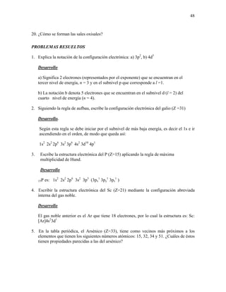 48
20. ¿Cómo se forman las sales oxisales?
PROBLEMAS RESUELTOS
1. Explica la notación de la configuración electrónica: a) 3p2
, b) 4d5
Desarrollo
a) Significa 2 electrones (representados por el exponente) que se encuentran en el
tercer nivel de energía, n = 3 y en el subnivel p que corresponde a l =1.
b) La notación b denota 5 electrones que se encuentran en el subnivel d (l = 2) del
cuarto nivel de energía (n = 4).
2. Siguiendo la regla de aufbau, escribe la configuración electrónica del galio (Z =31)
Desarrollo.
Según esta regla se debe iniciar por el subnivel de más baja energía, es decir el 1s e ir
ascendiendo en el orden, de modo que queda así:
1s2
2s2
2p6
3s2
3p6
4s2
3d10
4p1
3. Escribe la estructura electrónica del P (Z=15) aplicando la regla de máxima
multiplicidad de Hund.
Desarrollo
15P es: 1s2
2s2
2p6
3s2
3p3
(3px
1
3py
1
3pz
1
)
4. Escribir la estructura electrónica del Sc (Z=21) mediante la configuración abreviada
interna del gas noble.
Desarrollo
El gas noble anterior es el Ar que tiene 18 electrones, por lo cual la estructura es: Sc:
[Ar]4s2
3d1
5. En la tabla periódica, el Arsénico (Z=33), tiene como vecinos más próximos a los
elementos que tienen los siguientes números atómicos: 15, 32, 34 y 51. ¿Cuáles de éstos
tienen propiedades parecidas a las del arsénico?
 