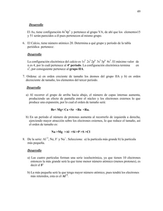 49
Desarrollo
El As, tiene configuración 4s2
4p3
y pertenece al grupo VA, de ahí que los elementos15
y 51 serán parecidos a él pues pertenecen al mismo grupo.
6. El Calcio, tiene número atómico 20. Determina a qué grupo y período de la tabla
periódica pertenece:
Desarrollo
La configuración electrónica del calcio es 1s2
2s2
2p6
3s2
3p6
4s2
. El máximo valor de
n es 4, por lo cuál pertenece al 4º período. La configuración electrónica termina en
s2
, por consiguiente pertenece al grupo IIA.
7. Ordena: a) en orden creciente de tamaño los átomos del grupo IIA y b) en orden
decreciente de tamaño, los elementos del tercer período.
Desarrollo
a) Al recorrer el grupo de arriba hacia abajo, el número de capas internas aumenta,
produciendo un efecto de pantalla entre el núcleo y los electrones externos lo que
produce una expansión, por lo cual el orden de tamaño será:
Be< Mg< Ca <Sr <Ba <Ra.
b) En un período el número de protones aumenta al recorrerlo de izquierda a derecha,
ejerciendo mayor atracción sobre los electrones externos, lo que reduce el tamaño, así
el orden de tamaño es:
Na >Mg >Al >Si >P >S >Cl
8. De la serie: Al+3
, Ne, F-
y Na+.
. Selecciona: a) la partícula más grande b) la partícula
más pequeña.
Desarrollo
a) Las cuatro partículas forman una serie isoelectrónica, ya que tienen 10 electrones
entonces la más grande será la que tiene menor número atómico (menos protones), es
decir el F-
b) La más pequeña será la que tenga mayor número atómico, pues tendrá los electrones
más retenidos, esta es el Al+3
.
 