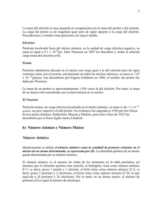 5
La masa del electrón es muy pequeña en comparación con la masa del protón o del neutrón.
La carga del protón es de magnitud igual pero de signo opuesto a la carga del electrón.
Procederemos a estudiar estas partículas con mayor detalle.
Electrón:
Partícula localizada fuera del núcleo atómico, es la unidad de carga eléctrica negativa, su
masa es igual a 9.1 x 10-28
grs. John Thomson en 1897 los descubrió y midió la relación
carga-masa del electrón (e/m).
Protón
Partícula subatómica ubicada en el núcleo con carga igual a la del electrón pero de signo
contrario; junto con el neutrón, está presente en todos los núcleos atómicos, su masa es 1.67
x 10 -24
gramos. Fue descubierto por Eugene Goldstein en 1886; el nombre del protón fue
dado por Thomson.
La masa de un protón es aproximadamente 1.836 veces la del electrón. Por tanto, la masa
de un átomo está concentrada casi exclusivamente en su núcleo.
El Neutrón:
Partícula neutra, sin carga eléctrica localizada en el núcleo atómico, su masa es de 1.7 x 10 -24
gramos, un poco superior a la del protón. Su existencia fue sugerida en 1920 por tres físicos
de tres países distintos: Rutherford, Masson y Harkins, pero sólo a fines de 1932 fue
descubierto por el físico Inglés James Chadwik.
b) Número Atómico y Número Másico
Número Atómico
Químicamente se define el número atómico como la cantidad de protones existente en el
núcleo de un átomo determinado, se representa por (Z). La identidad química de un átomo
queda determinada por su número atómico.
El número atómico es el numero de orden de los elementos en la tabla periódica; así
tenemos que el elemento químico mas sencillo, el hidrógeno, tiene como número atómico
Z=1; es decir, posee 1 protón y 1 electrón, el helio tiene como número atómico Z=2; es
decir, posee 2 protones y 2 electrones, el hierro tiene como número atómico Z=26, lo que
equivale a 26 protones y 26 electrones. Por lo tanto, en un átomo neutro, el número de
protones (Z) es igual al número de electrones.
 