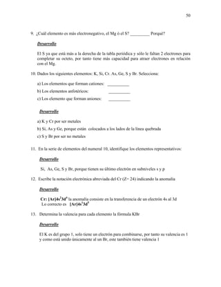 50
9. ¿Cuál elemento es más electronegativo, el Mg ó el S? _________ Porqué?
Desarrollo
El S ya que está más a la derecha de la tabla periódica y sólo le faltan 2 electrones para
completar su octeto, por tanto tiene más capacidad para atraer electrones en relación
con el Mg.
10. Dados los siguientes elementos: K, Si, Cr. As, Ge, S y Br. Selecciona:
a) Los elementos que forman cationes: __________
b) Los elementos anfotéricos: __________
c) Los elemento que forman aniones: __________
Desarrollo
a) K y Cr por ser metales
b) Si, As y Ge, porque están colocados a los lados de la línea quebrada
c) S y Br por ser no metales
11. En la serie de elementos del numeral 10, identifique los elementos representativos:
Desarrollo
Si, As, Ge, S y Br, porque tienen su último electrón en subniveles s y p
12. Escribe la notación electrónica abreviada del Cr (Z= 24) indicando la anomalía
Desarrollo
Cr: [Ar]4s2
3d4
la anomalía consiste en la transferencia de un electrón 4s al 3d
Lo correcto es [Ar]4s1
3d5
13. Determina la valencia para cada elemento la fórmula KBr
Desarrollo
El K es del grupo 1, solo tiene un electrón para combinarse, por tanto su valencia es 1
y como está unido únicamente al un Br, este también tiene valencia 1
 