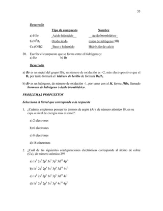 53
Desarrollo
Tipo de compuesto Nombre
a) HBr _Acido hidrácido__ __Acido bromhídrico_
b) N2
O3 Oxido ácido oxido de nitrógeno (III)
Ca (OH)2 _Base o hidróxido Hidróxido de calcio
20. Escribe el compuesto que se forma entre el hidrógeno y:
a) Be b) Br
Desarrollo
a) Be es un metal del grupo IIA, su número de oxidación es +2, más electropositivo que el
H, por tanto formará el hidruro de berilio de fórmula BeH2.
b) Br es un halógeno, de número de oxidación -1, por tanto con el H, forma HBr, llamado
bromuro de hidrógeno ó ácido bromhídrico.
PROBLEMAS PROPUESTOS
Selecciona el literal que corresponda a la respuesta
1. ¿Cuántos electrones poseen los átomos de argón (Ar), de número atómico 18, en su
capa o nivel de energía más externo?:
a) 2 electrones
b) 6 electrones
c) 8 electrones
d) 18 electrones
2. ¿Cuál de las siguientes configuraciones electrónicas corresponde al átomo de cobre
(Cu), de número atómico 29?
a) 1s2
2s2
2p6
3s2
3p6
3d10
4p1
b) 1s2
2s2
2p6
3s2
3p6
3d10
4s2
c) 1s2
2s2
2p6
3s2
3p6
3d10
4s1
d) 1s2
2s2
2p6
3s2
3p6
4s10
4p2
 