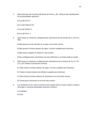 54
3. ¿Qué electrones de la corteza del átomo de bromo, 35Br influyen más notablemente
en sus propiedades químicas?
a) Los del nivel 2
b) Los del subnivel 3d
c) Los del orbital 1s
d) Los del nivel 4
4. ¿Qué tienen en común las configuraciones electrónicas de los átomos de Li, Na, K y
Rb?:
a) Que poseen un solo electrón en su capa o nivel más externo
b) Que poseen el mismo número de capas o niveles ocupados por electrones
c) Que tienen completo el subnivel s más externo
d) Sus configuraciones electrónicas son muy diferentes y no tienen nada en común
5. ¿Qué tienen en común las configuraciones electrónicas de los átomos de Ca, Cr, Fe,
Cu y Zn? Señala la afirmación correcta:
a) Todos tienen el mismo número de capas o niveles ocupados por electrones
b) Tienen el mismo número de orbitales ocupados por electrones
c) Todos tienen el mismo número de electrones en su nivel más externo
d) Tienen pocos electrones en su nivel más externo
6. Los elementos en los cuales el electrón más externo tiene el mismo número cuántico
principal n, muestran propiedades químicas similares.
a) Verdadero
b) Falso
 
