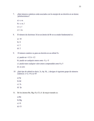 55
7. ¿Qué números cuánticos están asociados con la energía de un electrón en un átomo
polielectrónico?
a) n, ml
b) n, ml, l
c) n, l
c) l, ml
8. El número de electrones 3d en un átomo de Br en su estado fundamental es:
a) 10
b) 0
c) 3
d) 2
9. El número cuántico ml para un electrón en un orbital 5s:
a) puede ser +1/2 ó -1/2
b) puede ser cualquier entero entre -5 y +5
c) puede tener cualquier valor entero comprendido entre 0 y 5
d) es cero
10 ¿Qué tipo de orbital (es decir, 2s, 4p, 5d,...) designa el siguiente grupo de números
cuánticos: n=2, l=0, ml=0?
a) 5p
b) 4d
c) 2s
d) 3p
11. De los átomos Be, Mg, O y Cl, el de mayor tamaño es:
a) Be
b) Mg
c) O
d) Cl
 