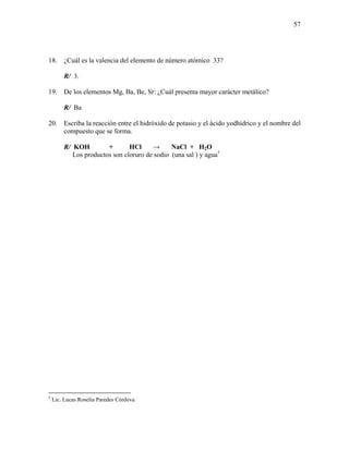 57
18. ¿Cuál es la valencia del elemento de número atómico 33?
R/ 3.
19. De los elementos Mg, Ba, Be, Sr: ¿Cuál presenta mayor carácter metálico?
R/ Ba
20. Escriba la reacción entre el hidróxido de potasio y el ácido yodhídrico y el nombre del
compuesto que se forma.
R/ KOH + HCl → NaCl + H2O
Los productos son cloruro de sodio (una sal ) y agua†
†
Lic. Lucas Roselia Paredes Córdova
 