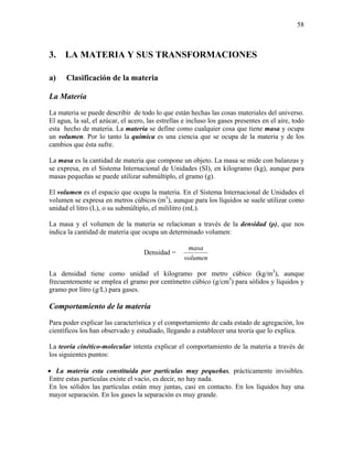 58
3. LA MATERIA Y SUS TRANSFORMACIONES
a) Clasificación de la materia
La Materia
La materia se puede describir de todo lo que están hechas las cosas materiales del universo.
El agua, la sal, el azúcar, el acero, las estrellas e incluso los gases presentes en el aire, todo
esta hecho de materia. La materia se define como cualquier cosa que tiene masa y ocupa
un volumen. Por lo tanto la química es una ciencia que se ocupa de la materia y de los
cambios que ésta sufre.
La masa es la cantidad de materia que compone un objeto. La masa se mide con balanzas y
se expresa, en el Sistema Internacional de Unidades (SI), en kilogramo (kg), aunque para
masas pequeñas se puede utilizar submúltiplo, el gramo (g).
El volumen es el espacio que ocupa la materia. En el Sistema Internacional de Unidades el
volumen se expresa en metros cúbicos (m3
), aunque para los líquidos se suele utilizar como
unidad el litro (L), o su submúltiplo, el mililitro (mL).
La masa y el volumen de la materia se relacionan a través de la densidad (ρ), que nos
indica la cantidad de materia que ocupa un determinado volumen:
Densidad =
volumen
masa
La densidad tiene como unidad el kilogramo por metro cúbico (kg/m3
), aunque
frecuentemente se emplea el gramo por centímetro cúbico (g/cm3
) para sólidos y líquidos y
gramo por litro (g/L) para gases.
Comportamiento de la materia
Para poder explicar las característica y el comportamiento de cada estado de agregación, los
científicos los han observado y estudiado, llegando a establecer una teoría que lo explica.
La teoría cinético-molecular intenta explicar el comportamiento de la materia a través de
los siguientes puntos:
• La materia esta constituida por partículas muy pequeñas, prácticamente invisibles.
Entre estas partículas existe el vacío, es decir, no hay nada.
En los sólidos las partículas están muy juntas, casi en contacto. En los líquidos hay una
mayor separación. En los gases la separación es muy grande.
 