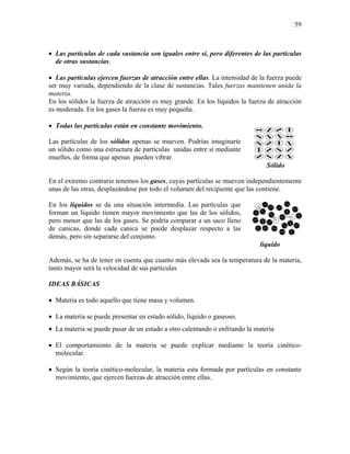 59
• Las partículas de cada sustancia son iguales entre si, pero diferentes de las partículas
de otras sustancias.
• Las partículas ejercen fuerzas de atracción entre ellas. La intensidad de la fuerza puede
ser muy variada, dependiendo de la clase de sustancias. Tales fuerzas mantienen unida la
materia.
En los sólidos la fuerza de atracción es muy grande. En los líquidos la fuerza de atracción
es moderada. En los gases la fuerza es muy pequeña.
• Todas las partículas están en constante movimiento.
Las partículas de los sólidos apenas se mueven. Podrías imaginarte
un sólido como una estructura de partículas unidas entre si mediante
muelles, de forma que apenas pueden vibrar.
Sólido
En el extremo contrario tenemos los gases, cuyas partículas se mueven independientemente
unas de las otras, desplazándose por todo el volumen del recipiente que las contiene.
En los líquidos se da una situación intermedia. Las partículas que
forman un liquido tienen mayor movimiento que las de los sólidos,
pero menor que las de los gases. Se podría comparar a un saco lleno
de canicas, donde cada canica se puede desplazar respecto a las
demás, pero sin separarse del conjunto.
líquido
Además, se ha de tener en cuenta que cuanto más elevada sea la temperatura de la materia,
tanto mayor será la velocidad de sus partículas
IDEAS BÁSICAS
• Materia es todo aquello que tiene masa y volumen.
• La materia se puede presentar en estado sólido, líquido o gaseoso.
• La materia se puede pasar de un estado a otro calentando o enfriando la materia
• El comportamiento de la materia se puede explicar mediante la teoría cinético-
molecular.
• Según la teoría cinético-molecular, la materia esta formada por partículas en constante
movimiento, que ejercen fuerzas de atracción entre ellas.
 