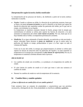 62
Interpretación según la teoría cinético-molécular
La interpretación de los procesos de fusión y de ebullición a partir de la teoría cinético-
molecular es sencilla.
• Fusión. Cuando se calienta un sólido, la vibración de sus partículas aumenta, hasta que
se llega a un punto (el punto de fusión) en que la vibración es tan fuerte que supera las
fuerzas de atracción que mantienen unidas las partículas del sólido, por lo que esté se
rompe, convirtiéndose en un líquido.
La temperatura se mantiene constante durante la fusión, porque toda la energía que
suministramos al calentar se utiliza para superar las fuerzas de atracción y no para
aumentar la temperatura del sólido (calor latente de fusión). Por eso, hasta que no se
haya fundido todo el sólido, la temperatura permanecerá constante.
• Ebullición. Si se sigue calentando el líquido obtenido, sus partículas se irán moviendo a
mayor velocidad, hasta alcanzar el punto de ebullición, en que la unión entre las
partículas del líquido se rompe, produciéndose el paso a la fase vapor en todo el
volumen del líquido.
Como en el caso del solido, la energía que proporcionamos al calentar se utiliza para
superar las fuerzas de atracción entre las partículas del líquido y no para aumentar su
temperatura (es la energía que corresponde al calor latente de vaporización). Por eso, la
temperatura se mantiene constante durante todo el proceso.
IDEAS BASICAS
• Los cambios de estado son reversibles, y se producen a la temperatura de cambio de
estado.
• El calor latente de cambio de estado es el calor que toma o cede una sustancia al
cambiar de estado.
• Durante los cambios de estado no varía la temperatura de la sustancia.
b) Cambio físico y cambio químico
¿Cómo se diferencia un cambio físico de un cambio químico?
Cada sustancia tiene un conjunto de propiedades o características que nos permiten
reconocerla y distinguirla de otra. Estas propiedades se clasifican en físicas y químicas.
 