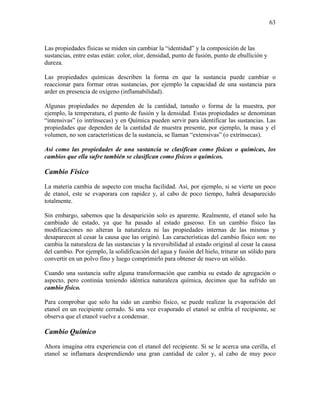63
Las propiedades físicas se miden sin cambiar la “identidad” y la composición de las
sustancias, entre estas están: color, olor, densidad, punto de fusión, punto de ebullición y
dureza.
Las propiedades químicas describen la forma en que la sustancia puede cambiar o
reaccionar para formar otras sustancias, por ejemplo la capacidad de una sustancia para
arder en presencia de oxígeno (inflamabilidad).
Algunas propiedades no dependen de la cantidad, tamaño o forma de la muestra, por
ejemplo, la temperatura, el punto de fusión y la densidad. Estas propiedades se denominan
“intensivas” (o intrínsecas) y en Química pueden servir para identificar las sustancias. Las
propiedades que dependen de la cantidad de muestra presente, por ejemplo, la masa y el
volumen, no son características de la sustancia, se llaman “extensivas” (o extrínsecas).
Así como las propiedades de una sustancia se clasifican como físicas o químicas, los
cambios que ella sufre también se clasifican como físicos o químicos.
Cambio Físico
La materia cambia de aspecto con mucha facilidad. Así, por ejemplo, si se vierte un poco
de etanol, este se evaporara con rapidez y, al cabo de poco tiempo, habrá desaparecido
totalmente.
Sin embargo, sabemos que la desaparición solo es aparente. Realmente, el etanol solo ha
cambiado de estado, ya que ha pasado al estado gaseoso. En un cambio físico las
modificaciones no alteran la naturaleza ni las propiedades internas de las mismas y
desaparecen al cesar la causa que las originó. Las características del cambio físico son: no
cambia la naturaleza de las sustancias y la reversibilidad al estado original al cesar la causa
del cambio. Por ejemplo, la solidificación del agua y fusión del hielo, triturar un sólido para
convertir en un polvo fino y luego comprimirlo para obtener de nuevo un sólido.
Cuando una sustancia sufre alguna transformación que cambia su estado de agregación o
aspecto, pero continúa teniendo idéntica naturaleza química, decimos que ha sufrido un
cambio físico.
Para comprobar que solo ha sido un cambio físico, se puede realizar la evaporación del
etanol en un recipiente cerrado. Si una vez evaporado el etanol se enfría el recipiente, se
observa que el etanol vuelve a condensar.
Cambio Químico
Ahora imagina otra experiencia con el etanol del recipiente. Si se le acerca una cerilla, el
etanol se inflamara desprendiendo una gran cantidad de calor y, al cabo de muy poco
 