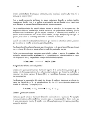 64
tiempo, también habrá desaparecido totalmente, como en el caso anterior. ¿Se trata, por lo
tanto, de un cambio físico?
Esto se puede comprobar enfriando los gases producidos. Cuando se enfrían, también
condensa un líquido, pero si se analiza, se comprueba que ese líquido no es etanol, sino
agua. Es decir, al quemar el etanol han aparecido sustancias nuevas.
En un cambio químico las modificaciones alteran la naturaleza de las sustancias y las
propiedades internas, dando lugar a otras sustancias con propiedades distintas y que no
desaparecen al cesar la causa que las originó. Ejemplos: la corrosión de los metales, en el
proceso de maduración del maíz el dióxido de carbono y el agua desaparece y dan lugar a la
glucosa, este azúcar se acumula y al madurar se convierte en almidón.
Cuando una sustancia sufre una transformación que cambia su naturaleza química, decimos
que ha sufrido un cambio químico o reacción química.
Así, la combustión del etanol es una reacción química en la que el etanol ha reaccionado
con el oxigeno del aire, y en la que se han formado dos sustancias nuevas.
En las reacciones químicas, las sustancias originales reciben el nombre de reactivos, y las
sustancias nuevas obtenidas, productos. En el ejemplo anterior, los reactivos eran el etanol
y el oxigeno del aire, y los productos, el agua y el dióxido de carbono.
REACTIVOS PRODUCTOS
Interpretación de una reaccion química
Una reacción química se interpreta fácilmente a partir de la teoria atomica, es decir, que la
materia esta formada por atomos. Los enlaces entre los átomos que forman las moléculas se
rompen, y los átomo o grupos de átomo libres se recombinan formando nuevos enlaces y
nuevas sustancias.
En el caso de la combustión del etanol, los átomos de carbono, hidrogeno y oxigeno del
etanol (de formula C2H5OH), y los del oxigeno del aire (O2), se recombinan para formar
dióxido de carbono (CO2) y agua (H2O).
C2H5OH(l) + O2(g) CO2(g) + H2O(g)
Cambios Químicos Cotidianos
En tu casa puede observar fácilmente diferentes cambios físicos y químicos. Por ejemplo,
cuando preparamos cubitos de hielo o hervimos agua se produce cambios físicos en los que
el agua, simplemente cambia de estado; pero si lo que hacemos es freír papas, se produce
un cambio químico.
 