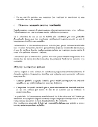 66
• En una reacción química, unas sustancias (los reactivos), se transforman en unas
sustancias nuevas, los productos.
c) Elemento, compuesto, mezcla y combinación
Cuando miramos a nuestro alrededor podemos observar numerosos seres vivos y objetos.
Todo ellos tienen una característica en común: están hechos de materia.
En la actualidad, la idea de que la materia está constituida por unas partículas
denominadas átomos está bien consolidada científicamente y, probablemente, sea uno de
los conceptos científicos más conocidos.
En la naturaleza es raro encontrar sustancias en estado puro, ya que suelen estar mezcladas
unas con otras. Por ejemplo, las rocas que conforman el paisaje son mezclas de minerales;
el agua del mar lleva disueltas muchas sustancias; el aire que respiramos es una mezcla de
gases, principalmente nitrógeno y oxígeno.
Una sustancia pura es una sustancia química individual que se compone íntegramente de la
misma clase de materia (con la misma clase de partículas). Puede ser un elemento o un
compuesto.
Elementos y compuestos químicos
Una vez aceptada la teoría atómica, los científicos se propusieron determinar el número de
elementos químicos. En principio, identificar una sustancia como compuesto o elemento
parece sencillo:
• Elemento químico. Es aquella sustancia que no puede descomponerse en otras más
sencillas, ya que está formada por un único tipo de átomos.
• Compuesto. Es aquella sustancia que se puede descomponer en otras más sencillas,
ya que está formada por átomos de más de un elemento que se combinan en
proporciones fijas.
Las propiedades de los compuestos son distintas de las de los elementos individuales que
intervienen. Un compuesto en particular tiene siempre una proporción específica de átomos
y un porcentaje específico, en masa, de cada elemento del compuesto.
Esto constituye un enunciado de la ley de composición definida, que también se conoce
como ley de las proporciones definidas.
 