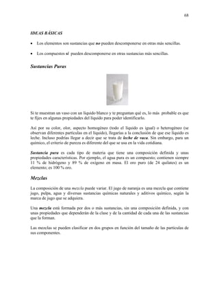 68
IDEAS BÁSICAS
• Los elementos son sustancias que no pueden descomponerse en otras más sencillas.
• Los compuestos sí pueden descomponerse en otras sustancias más sencillas.
Sustancias Puras
Si te muestran un vaso con un líquido blanco y te preguntan qué es, lo más probable es que
te fijes en algunas propiedades del líquido para poder identificarlo.
Así por su color, olor, aspecto homogéneo (todo el líquido es igual) o heterogéneo (se
observan diferentes partículas en el líquido), llegarías a la conclusión de que ese líquido es
leche. Incluso podrías llegar a decir que se trata de leche de vaca. Sin embargo, para un
químico, el criterio de pureza es diferente del que se usa en la vida cotidiana.
Sustancia pura es cada tipo de materia que tiene una composición definida y unas
propiedades características. Por ejemplo, el agua pura es un compuesto; contienen siempre
11 % de hidrógeno y 89 % de oxígeno en masa. El oro puro (de 24 quilates) es un
elemento; es 100 % oro.
Mezclas
La composición de una mezcla puede variar. El jugo de naranja es una mezcla que contiene
jugo, pulpa, agua y diversas sustancias químicas naturales y aditivos químico, según la
marca de jugo que se adquiera.
Una mezcla está formada por dos o más sustancias, sin una composición definida, y con
unas propiedades que dependerán de la clase y de la cantidad de cada una de las sustancias
que la forman.
Las mezclas se pueden clasificar en dos grupos en función del tamaño de las partículas de
sus componentes.
 