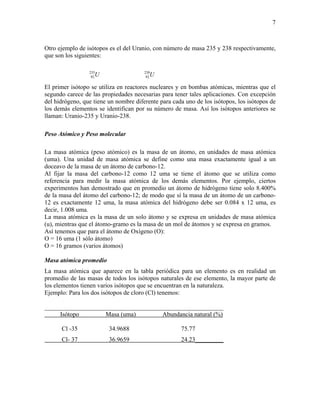7
Otro ejemplo de isótopos es el del Uranio, con número de masa 235 y 238 respectivamente,
que son los siguientes:
U235
92 U238
92
El primer isótopo se utiliza en reactores nucleares y en bombas atómicas, mientras que el
segundo carece de las propiedades necesarias para tener tales aplicaciones. Con excepción
del hidrógeno, que tiene un nombre diferente para cada uno de los isótopos, los isótopos de
los demás elementos se identifican por su número de masa. Así los isótopos anteriores se
llaman: Uranio-235 y Uranio-238.
Peso Atómico y Peso molecular
La masa atómica (peso atómico) es la masa de un átomo, en unidades de masa atómica
(uma). Una unidad de masa atómica se define como una masa exactamente igual a un
doceavo de la masa de un átomo de carbono-12.
Al fijar la masa del carbono-12 como 12 uma se tiene el átomo que se utiliza como
referencia para medir la masa atómica de los demás elementos. Por ejemplo, ciertos
experimentos han demostrado que en promedio un átomo de hidrógeno tiene solo 8.400%
de la masa del átomo del carbono-12; de modo que sí la masa de un átomo de un carbono-
12 es exactamente 12 uma, la masa atómica del hidrógeno debe ser 0.084 x 12 uma, es
decir, 1.008 uma.
La masa atómica es la masa de un solo átomo y se expresa en unidades de masa atómica
(u), mientras que el átomo-gramo es la masa de un mol de átomos y se expresa en gramos.
Así tenemos que para el átomo de Oxígeno (O):
O = 16 uma (1 sólo átomo)
O = 16 gramos (varios átomos)
Masa atómica promedio
La masa atómica que aparece en la tabla periódica para un elemento es en realidad un
promedio de las masas de todos los isótopos naturales de ese elemento, la mayor parte de
los elementos tienen varios isótopos que se encuentran en la naturaleza.
Ejemplo: Para los dos isótopos de cloro (Cl) tenemos:
_________________________________________________________
Isótopo Masa (uma) Abundancia natural (%)
Cl -35 34.9688 75.77
Cl- 37 36.9659 24.23_________
 