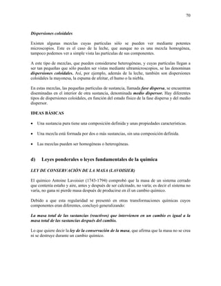 70
Dispersiones coloidales
Existen algunas mezclas cuyas partículas sólo se pueden ver mediante potentes
microscopios. Este es el caso de la leche, que aunque no es una mezcla homogénea,
tampoco podemos ver a simple vista las partículas de sus componentes.
A este tipo de mezclas, que pueden considerarse heterogéneas, y cuyas partículas llegan a
ser tan pequeñas que sólo pueden ser vistas mediante ultramicroscopios, se las denominan
dispersiones coloidales. Así, por ejemplo, además de la leche, también son dispersiones
coloidales la mayonesa, la espuma de afeitar, el humo o la niebla.
En estas mezclas, las pequeñas partículas de sustancia, llamada fase dispersa, se encuentran
diseminadas en el interior de otra sustancia, denominada medio dispersor. Hay diferentes
tipos de dispersiones coloidales, en función del estado físico de la fase dispersa y del medio
dispersor.
IDEAS BÁSICAS
• Una sustancia pura tiene una composición definida y unas propiedades características.
• Una mezcla está formada por dos o más sustancias, sin una composición definida.
• Las mezclas pueden ser homogéneas o heterogéneas.
d) Leyes ponderales o leyes fundamentales de la química
LEY DE CONSERVACIÓN DE LA MASA (LAVOISIER)
El químico Antoine Lavoisier (1743-1794) comprobó que la masa de un sistema cerrado
que contenía estaño y aire, antes y después de ser calcinado, no varía; es decir el sistema no
varía, no gana ni pierde masa después de producirse en él un cambio químico.
Debido a que esta regularidad se presentó en otras transformaciones químicas cuyos
componentes eran diferentes, concluyó generalizando:
La masa total de las sustancias (reactivos) que intervienen en un cambio es igual a la
masa total de las sustancias después del cambio.
Lo que quiere decir la ley de la conservación de la masa, que afirma que la masa no se crea
ni se destruye durante un cambio químico.
 