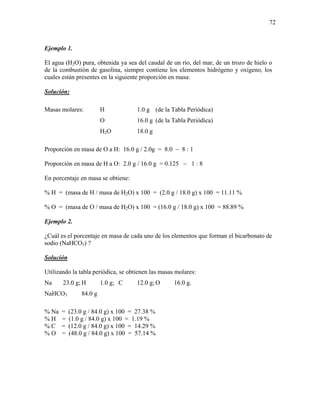 72
Ejemplo 1.
El agua (H2O) pura, obtenida ya sea del caudal de un río, del mar, de un trozo de hielo o
de la combustión de gasolina, siempre contiene los elementos hidrógeno y oxígeno, los
cuales están presentes en la siguiente proporción en masa:
Solución:
Masas molares: H 1.0 g (de la Tabla Periódica)
O 16.0 g (de la Tabla Periódica)
H2O 18.0 g
Proporción en masa de O a H: 16.0 g / 2.0g = 8.0 ~ 8 : 1
Proporción en masa de H a O: 2.0 g / 16.0 g = 0.125 ~ 1 : 8
En porcentaje en masa se obtiene:
% H = (masa de H / masa de H2O) x 100 = (2.0 g / 18.0 g) x 100 = 11.11 %
% O = (masa de O / masa de H2O) x 100 = (16.0 g / 18.0 g) x 100 = 88.89 %
Ejemplo 2.
¿Cuál es el porcentaje en masa de cada uno de los elementos que forman el bicarbonato de
sodio (NaHCO3) ?
Solución
Utilizando la tabla periódica, se obtienen las masas molares:
Na 23.0 g; H 1.0 g; C 12.0 g; O 16.0 g.
NaHCO3 84.0 g
% Na = (23.0 g / 84.0 g) x 100 = 27.38 %
% H = (1.0 g / 84.0 g) x 100 = 1.19 %
% C = (12.0 g / 84.0 g) x 100 = 14.29 %
% O = (48.0 g / 84.0 g) x 100 = 57.14 %
 