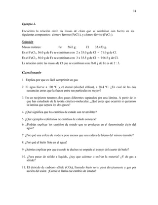74
Ejemplo 2.
Encuentra la relación entre las masas de cloro que se combinan con hierro en los
siguientes compuestos: cloruro ferroso (FeCl2), y cloruro férrico (FeCl3).
Solución
Masas molares: Fe 56.0 g; Cl 35.453 g.
En el FeCl2, 56.0 g de Fe se combinan con 2 x 35.0 g de Cl = 71.0 g de Cl.
En el FeCl3, 56.0 g de Fe se combinan con 3 x 35.5 g de Cl = 106.5 g de Cl.
La relación entre las masas de Cl que se combinan con 56.0 g de Fe es de 2 : 3.
Cuestionario
1. Explica por que es fácil comprimir un gas
2. El agua hierve a 100 ºC y el etanol (alcohol etílico), a 78.4 ºC. ¿En cual de las dos
sustancias crees que la fuerza entre sus partículas es mayor?
3. En un recipiente tenemos dos gases diferentes separados por una lámina. A partir de lo
que has estudiado de la teoría cinético-molecular, ¿Qué crees que ocurrirá si quitamos
la lamina que separa los dos gases?
4. ¿Qué significa que los cambios de estado son reversibles?
5. ¿Qué ejemplos cotidianos de cambios de estado conoces?
6. ¿Podrías explicar los cambios de estado que se producen en el denominado ciclo del
agua?
7. ¿Por qué una esfera de madera pesa menos que una esfera de hierro del mismo tamaño?
8. ¿Por qué el hielo flota en el agua?
9. ¿Sabrías explicar por que cuando te duchas se empaña el espejo del cuarto de baño?
10. ¿Para pasar de sólido a líquido, ¿hay que calentar o enfriar la materia? ¿Y de gas a
sólido?
11. El dióxido de carbono sólido (CO2), llamado hielo seco, pasa directamente a gas por
acción del calor. ¿Cómo se llama ese cambio de estado?
 