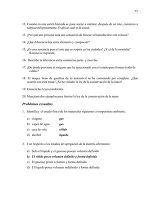 75
12. Cuando en una sartén húmeda se pone aceite a calentar, después de un rato, comienza a
salpicar peligrosamente. Explicar cual es la causa.
13. ¿Por qué una persona nota una sensación de frescor al humedecerse con colonia?
14. ¿Qué diferencia hay entre elemento y compuesto?
15. ¿Es una sustancia pura el aire que se respira en las ciudades? ¿Y el de la montaña?
Razona la respuesta.
16. Describe la diferencia entre sustancias puras y mezclas
17. ¿De donde proviene el oxígeno que ha reaccionado con el estaño para formar óxido de
estaño?
18. El tanque lleno de gasolina de tu automóvil se ha consumido por completo. ¿Qué
ocurrió con esta masa? ¿Se ha violado la ley de la conservación de la masa?
19. Enuncie las leyes ponderales.
20. Menciona dos ejemplos para ilustrar la ley de la conservación de la masa
Problemas resueltos
1. Identifica el estado físico de los materiales siguientes a temperatura ambiente:
a) oxígeno gas
b) vapor de agua gas
c) cera de vela sólido
d) alcohol líquido
2. Con respecto a los estados de agregación de la materia afirmamos:
a) Solo el líquido y el gaseoso poseen volumen definido
b) El sólido posee volumen definido y forma definida
c) El gaseoso posee volumen y forma definida
d) El líquido posee volumen indefinido y forma definida
 