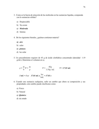 76
3. Como es la fuerza de atracción de las moléculas en las sustancias líquidas, comparada
con la sustancias sólidas?
a) Despreciable
b) No existe
c) Moderada
d) Intensa
4. De los siguientes literales, ¿quiénes contienen materia?
a) aire
b) calor
c) pintura
d) luz solar
5. Un procedimiento requiere de 45 g de ácido clorhídrico concentrado (densidad 1.19
g/mL). Determine el volumen en cc.
ρ =
V
m
V =
ρ
m
V =
mLg
g
/19.1
45
V = 37.81 mL
1 mL = 1 cc 37.81 mL x
mL1
cc1
= 37.81 c
6. Cuando una sustancia cualquiera, sufre un cambio que altera su composición y sus
propiedades; este cambio puede clasificarse como:
a) Físico
b) Natural
c) Químico
d) de estado
 