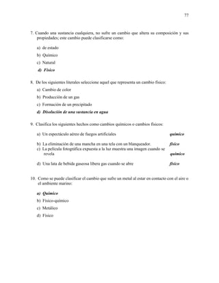 77
7. Cuando una sustancia cualquiera, no sufre un cambio que altera su composición y sus
propiedades; este cambio puede clasificarse como:
a) de estado
b) Químico
c) Natural
d) Físico
8. De los siguientes literales seleccione aquel que representa un cambio físico:
a) Cambio de color
b) Producción de un gas
c) Formación de un precipitado
d) Disolución de una sustancia en agua
9. Clasifica los siguientes hechos como cambios químicos o cambios físicos:
a) Un espectáculo aéreo de fuegos artificiales químico
b) La eliminación de una mancha en una tela con un blanqueador. físico
c) La película fotográfica expuesta a la luz muestra una imagen cuando se
revela químico
d) Una lata de bebida gaseosa libera gas cuando se abre físico
10. Como se puede clasificar el cambio que sufre un metal al estar en contacto con el aire o
el ambiente marino:
a) Químico
b) Físico-químico
c) Metálico
d) Físico
 