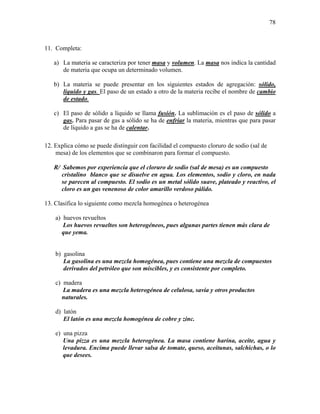 78
11. Completa:
a) La materia se caracteriza por tener masa y volumen. La masa nos indica la cantidad
de materia que ocupa un determinado volumen.
b) La materia se puede presentar en los siguientes estados de agregación: sólido,
líquido y gas. El paso de un estado a otro de la materia recibe el nombre de cambio
de estado.
c) El paso de sólido a líquido se llama fusión. La sublimación es el paso de sólido a
gas. Para pasar de gas a sólido se ha de enfriar la materia, mientras que para pasar
de líquido a gas se ha de calentar.
12. Explica cómo se puede distinguir con facilidad el compuesto cloruro de sodio (sal de
mesa) de los elementos que se combinaron para formar el compuesto.
R/ Sabemos por experiencia que el cloruro de sodio (sal de mesa) es un compuesto
cristalino blanco que se disuelve en agua. Los elementos, sodio y cloro, en nada
se parecen al compuesto. El sodio es un metal sólido suave, plateado y reactivo, el
cloro es un gas venenoso de color amarillo verdoso pálido.
13. Clasifica lo siguiente como mezcla homogénea o heterogénea
a) huevos revueltos
Los huevos revueltos son heterogéneos, pues algunas partes tienen más clara de
que yema.
b) gasolina
La gasolina es una mezcla homogénea, pues contiene una mezcla de compuestos
derivados del petróleo que son miscibles, y es consistente por completo.
c) madera
La madera es una mezcla heterogénea de celulosa, savia y otros productos
naturales.
d) latón
El latón es una mezcla homogénea de cobre y zinc.
e) una pizza
Una pizza es una mezcla heterogénea. La masa contiene harina, aceite, agua y
levadura. Encima puede llevar salsa de tomate, queso, aceitunas, salchichas, o lo
que desees.
 