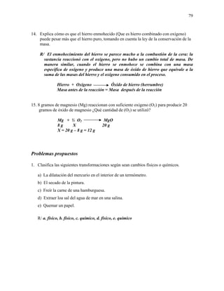 79
14. Explica cómo es que el hierro enmohecido (Que es hierro combinado con oxígeno)
puede pesar más que el hierro puro, tomando en cuenta la ley de la conservación de la
masa.
R/ El enmohecimiento del hierro se parece mucho a la combustión de la cera: la
sustancia reaccionó con el oxígeno, pero no hubo un cambio total de masa. De
manera similar, cuando el hierro se enmohece se combina con una masa
específica de oxígeno y produce una masa de óxido de hierro que equivale a la
suma de las masas del hierro y el oxígeno consumido en el proceso.
Hierro + Oxígeno Óxido de hierro (herrumbre)
Masa antes de la reacción = Masa después de la reacción
15. 8 gramos de magnesio (Mg) reaccionan con suficiente oxígeno (O2) para producir 20
gramos de óxido de magnesio ¿Qué cantidad de (O2) se utilizó?
Mg + ½ O2 MgO
8 g X 20 g
X = 20 g – 8 g = 12 g
Problemas propuestos
1. Clasifica las siguientes transformaciones según sean cambios físicos o químicos.
a) La dilatación del mercurio en el interior de un termómetro.
b) El secado de la pintura.
c) Freír la carne de una hamburguesa.
d) Extraer loa sal del agua de mar en una salina.
e) Quemar un papel.
R/ a. físico, b. físico, c. químico, d. físico, e. químico
 