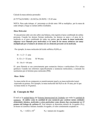 8
Calcule la masa atómica promedio:
(0.7577)x(34.9688) + (0.2423)x (36.9659) = 35.45 uma
NOTA: Para cada isótopo, el porcentaje se divide entre 100 se multiplica por la masa de
cada isótopo y luego se suman ambos resultados.
Masa Molecular
Si una persona sube con otra sobre una balanza, ésta registra el peso combinado de ambas
personas. Cuando los átomos forman moléculas, los átomos se unen y el peso de la
molécula es el peso combinado de todas sus partes; por lo tanto la masa molecular
(algunas veces llamado peso molecular) es la suma de las masas atómicas (en uma)
multiplicado por el número de átomos de ese elemento presente en la molécula.
Por ejemplo, la masa molecular del ácido sulfúrico H2SO4 es:
H : 1 x 2 = 2 uma
S: 32 x 1= 32 uma R/ 98 uma
O : 16x 4 = 64 uma
El peso fórmula se usa correctamente para sustancias iónicas o moleculares (Ver enlace
químico). Cuando nos referimos específicamente a sustancias moleculares, a menudo los
sustituimos por el término peso molecular (PM).
Masa Molar
La masa molar de un compuesto es numéricamente igual a su masa molecular (uma)
expresada en gramos. Por ejemplo, la masa molecular del H2O es de 18 uma, por lo que
su masa molar es 18 gramos.
d) Concepto de Mol
El mol es la unidad básica del Sistema Internacional de Unidades que mide la cantidad de
sustancia. Se define como la cantidad de una sustancia que contiene tantas entidades
elementales (átomos, moléculas u otras partículas) como átomos hay exactamente en 12
gramos del isótopo de carbono-12. Este número se denomina número de Avogadro (NA),
en honor al científico Italiano Amadeo Avogadro, el valor comúnmente aceptado es:
NA = 6.022 x 1023
NA= número de Avogadro
 